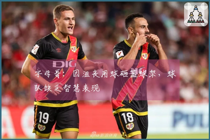 字母哥：因沮丧用球砸篮球架，球队缺乏智慧表现