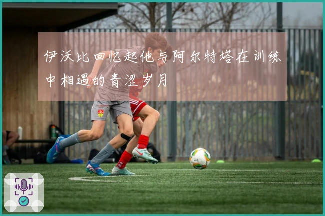 伊沃比回忆起他与阿尔特塔在训练中相遇的青涩岁月