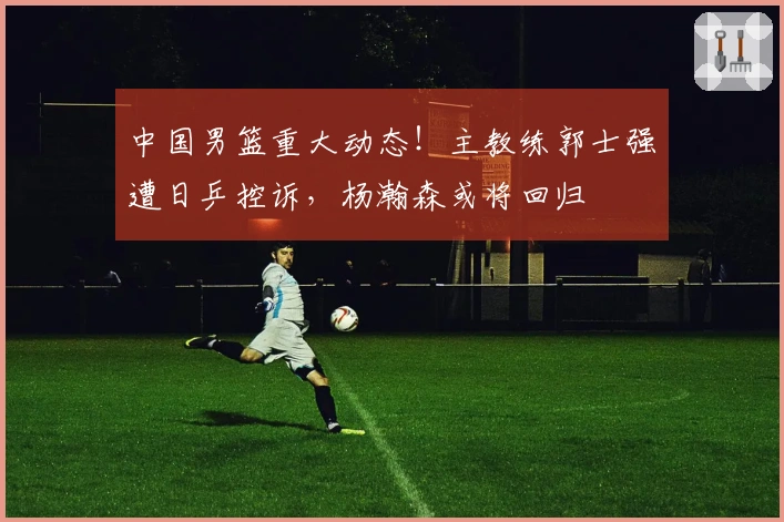 中国男篮重大动态！主教练郭士强遭日乒控诉，杨瀚森或将回归