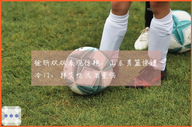 徐昕双双表现惊艳，山东男篮惨遭冷门，郭艾伦流泪重伤