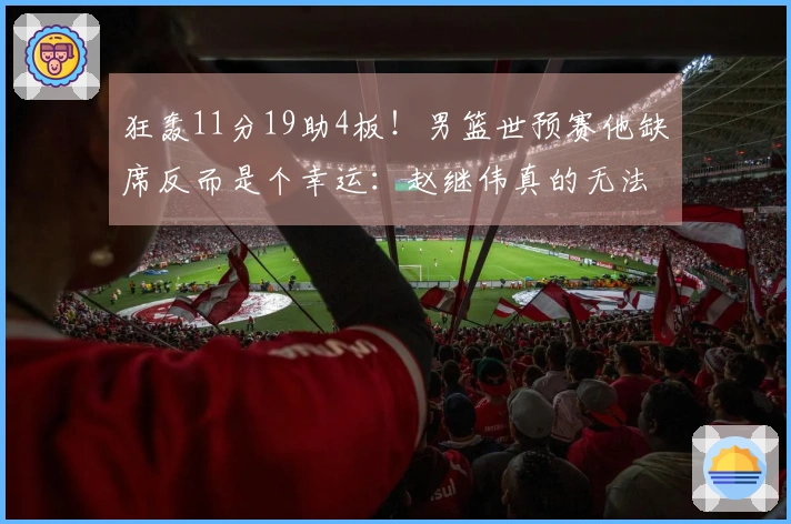 狂轰11分19助4板！男篮世预赛他缺席反而是个幸运：赵继伟真的无法防住他？
