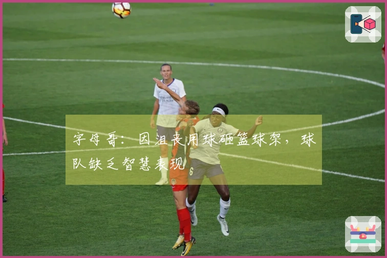 字母哥：因沮丧用球砸篮球架，球队缺乏智慧表现