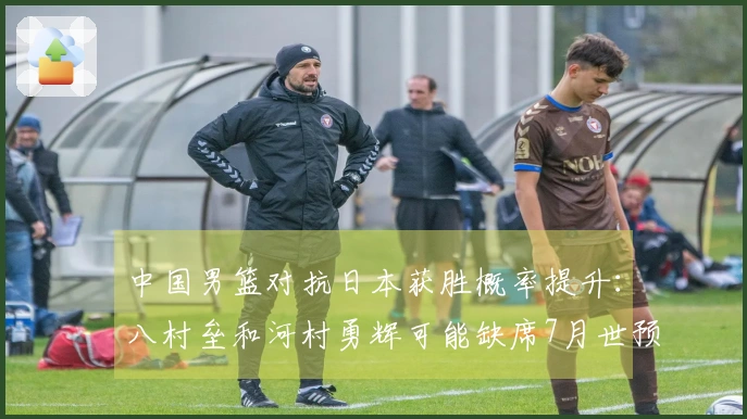 中国男篮对抗日本获胜概率提升：八村垒和河村勇辉可能缺席7月世预赛