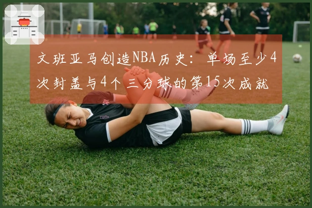 文班亚马创造NBA历史：单场至少4次封盖与4个三分球的第15次成就