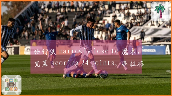 独行侠 narrowly lose to 魔术，克莱 scoring 24 points, 弗拉格 contributing 18+5+6, 班切罗 adding 16+12.