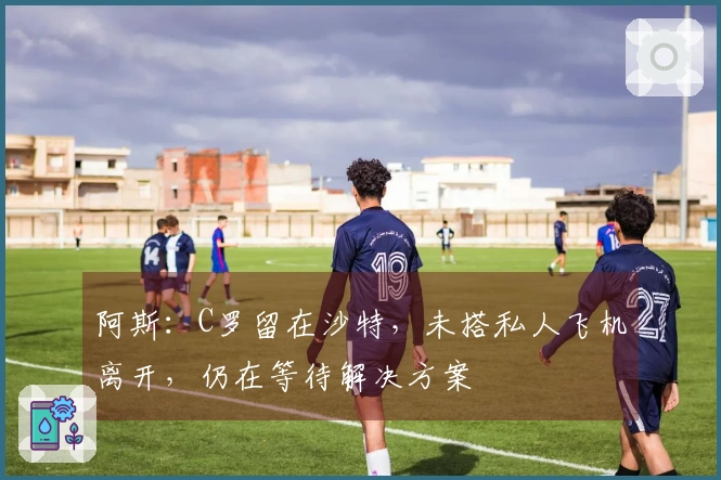 阿斯：C罗留在沙特，未搭私人飞机离开，仍在等待解决方案
