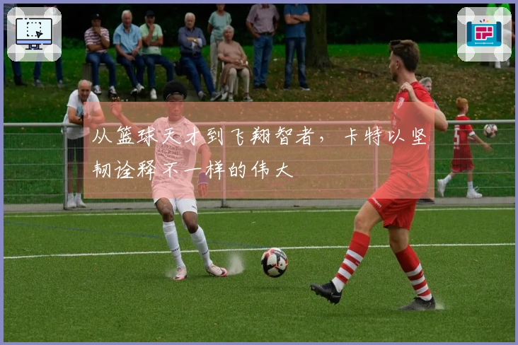 从篮球天才到飞翔智者，卡特以坚韧诠释不一样的伟大