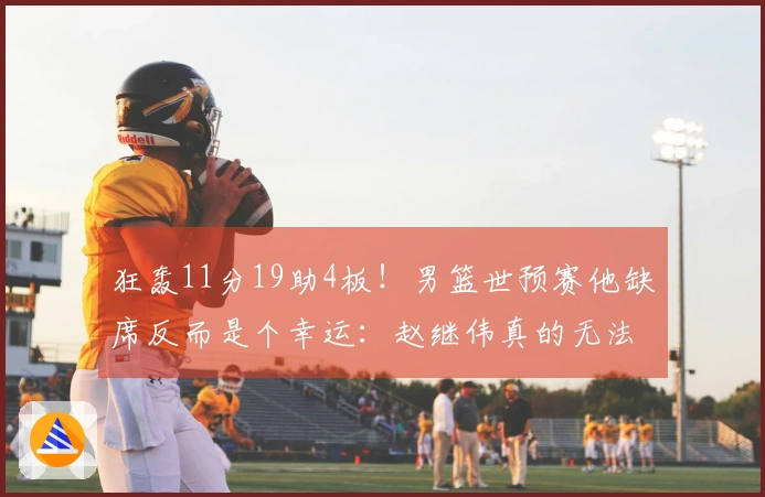 狂轰11分19助4板！男篮世预赛他缺席反而是个幸运：赵继伟真的无法防住他？