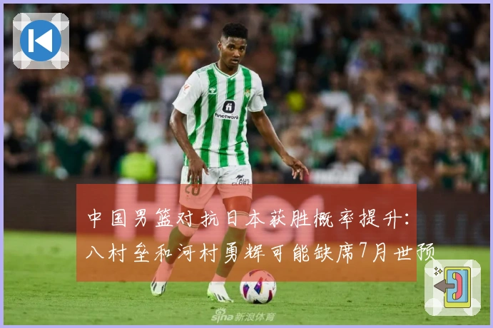 中国男篮对抗日本获胜概率提升：八村垒和河村勇辉可能缺席7月世预赛