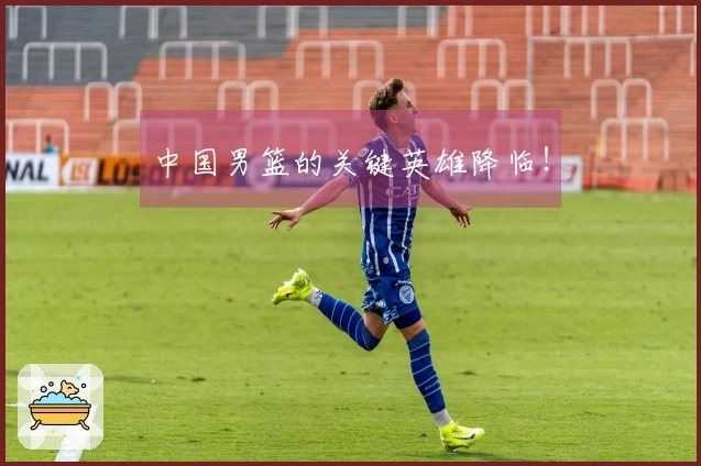 中国男篮的关键英雄降临！