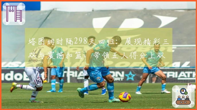 塔图姆时隔298天回归：展现精彩三双与震撼扣篮，带领五人得分上双大胜争冠