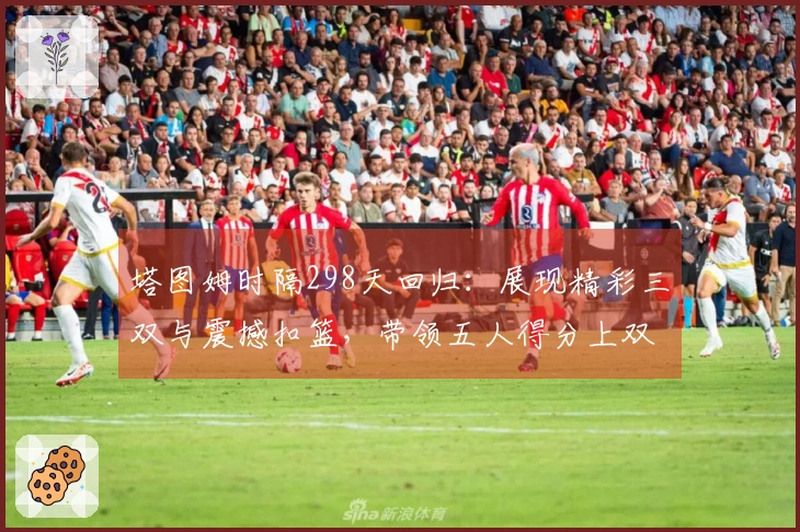 塔图姆时隔298天回归：展现精彩三双与震撼扣篮，带领五人得分上双大胜争冠