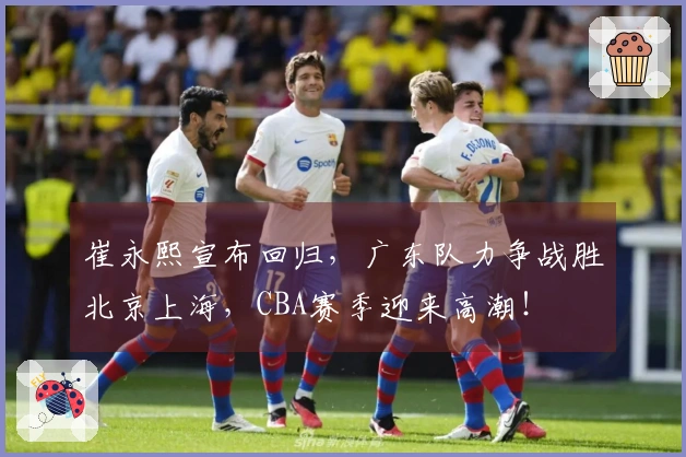 崔永熙宣布回归，广东队力争战胜北京上海，CBA赛季迎来高潮！