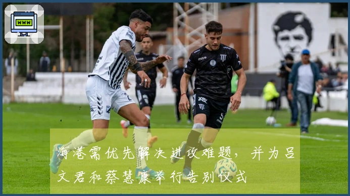 海港需优先解决进攻难题，并为吕文君和蔡慧康举行告别仪式