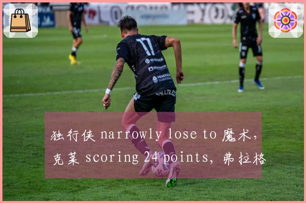 独行侠 narrowly lose to 魔术，克莱 scoring 24 points, 弗拉格 contributing 18+5+6, 班切罗 adding 16+12.