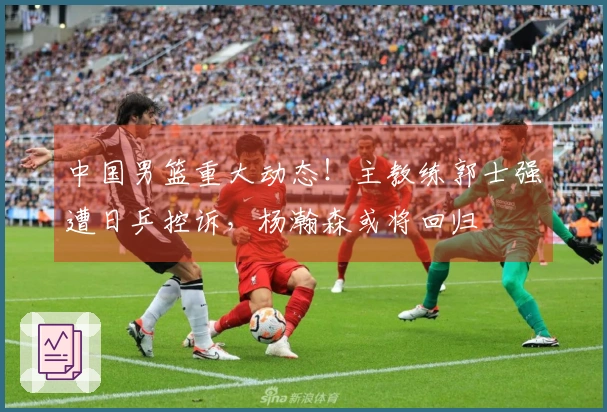 中国男篮重大动态！主教练郭士强遭日乒控诉，杨瀚森或将回归