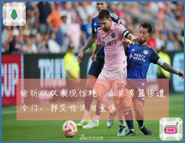 徐昕双双表现惊艳，山东男篮惨遭冷门，郭艾伦流泪重伤