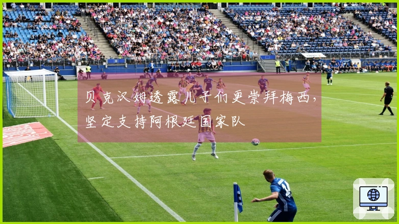 贝克汉姆透露儿子们更崇拜梅西，坚定支持阿根廷国家队